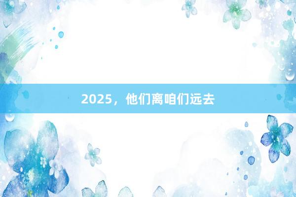 2025，他们离咱们远去